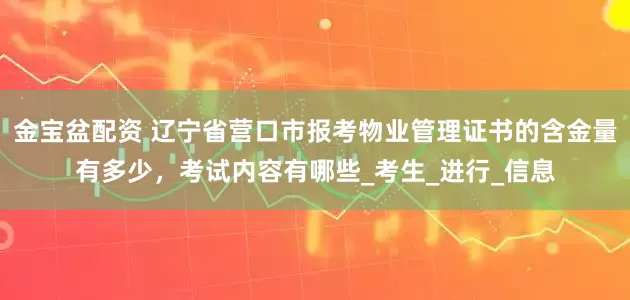 金宝盆配资 辽宁省营口市报考物业管理证书的含金量有多少，考试内容有哪些_考生_进行_信息