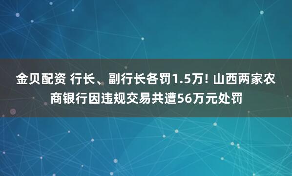 金贝配资 行长、副行长各罚1.5万! 山西两家农商银行因违规交易共遭56万元处罚