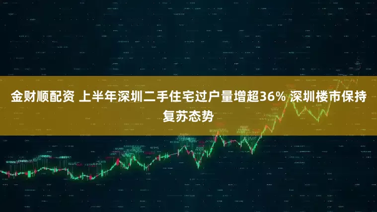 金财顺配资 上半年深圳二手住宅过户量增超36% 深圳楼市保持复苏态势