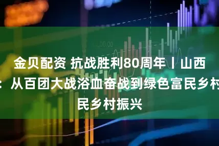 金贝配资 抗战胜利80周年丨山西阳泉：从百团大战浴血奋战到绿色富民乡村振兴