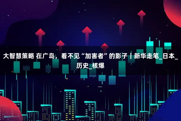 大智慧策略 在广岛，看不见“加害者”的影子｜新华走笔_日本_历史_核爆