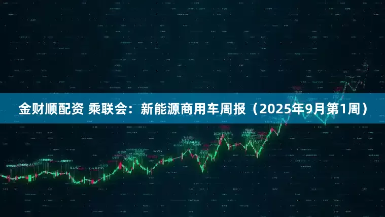 金财顺配资 乘联会：新能源商用车周报（2025年9月第1周）