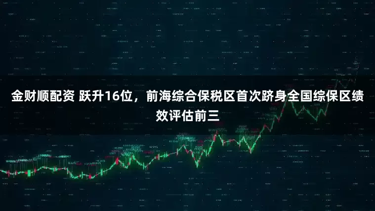 金财顺配资 跃升16位，前海综合保税区首次跻身全国综保区绩效评估前三