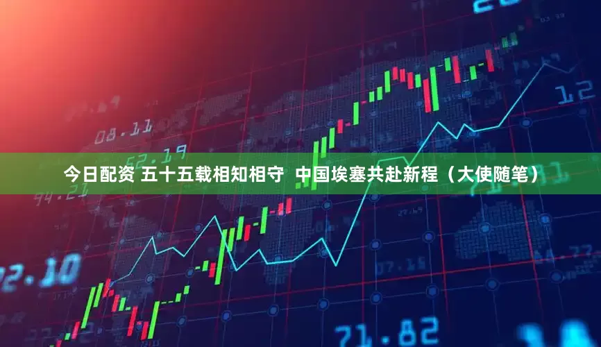 今日配资 五十五载相知相守  中国埃塞共赴新程（大使随笔）